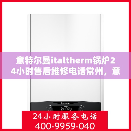 意特尔曼italtherm锅炉24小时售后维修电话常州，意特尔曼italtherm锅炉常州售后维修热线全天候服务，专业保障锅炉运行安全