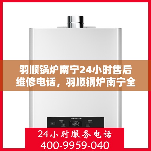 羽顺锅炉南宁24小时售后维修电话，羽顺锅炉南宁全天候售后维修热线专业服务