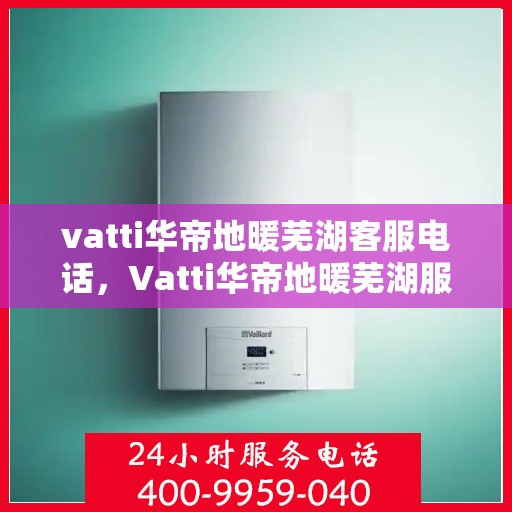 vatti华帝地暖芜湖客服电话，Vatti华帝地暖芜湖服务热线及联系方式