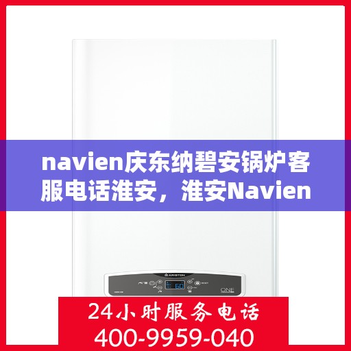 navien庆东纳碧安锅炉客服电话淮安，淮安Navien庆东纳碧安锅炉官方客服热线及咨询指南