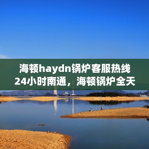 海顿haydn锅炉客服热线24小时南通，海顿锅炉全天候客服热线，南通地区24小时热线服务