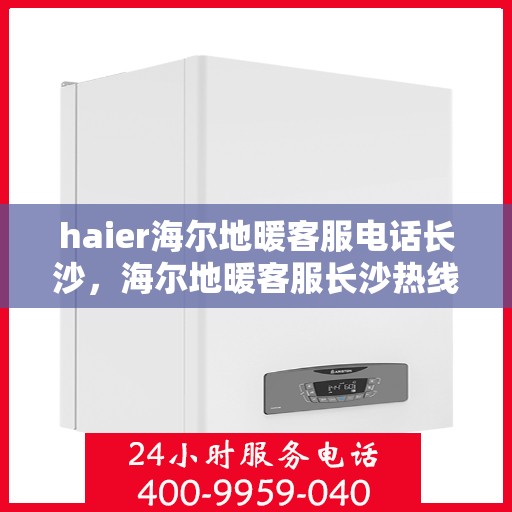 haier海尔地暖客服电话长沙，海尔地暖客服长沙热线，专业解答与售后无忧服务