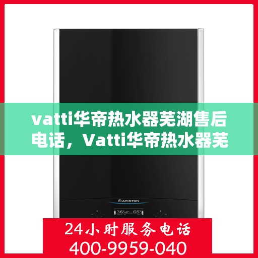 vatti华帝热水器芜湖售后电话，Vatti华帝热水器芜湖售后服务中心联系电话