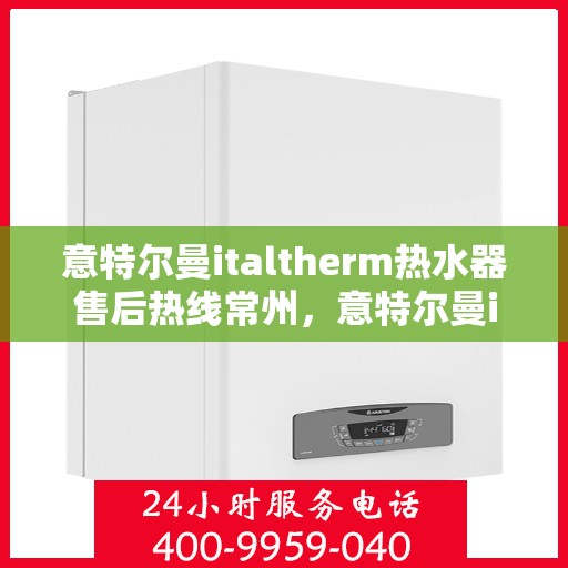 意特尔曼italtherm热水器售后热线常州，意特尔曼italtherm热水器常州售后热线专业服务解析