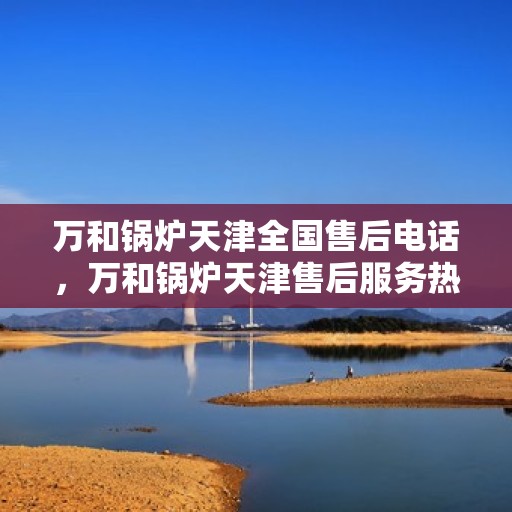 万和锅炉天津全国售后电话，万和锅炉天津售后服务热线公布，全国售后电话一键查询