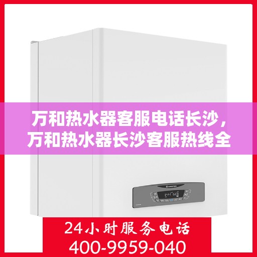 万和热水器客服电话长沙，万和热水器长沙客服热线全面服务指南
