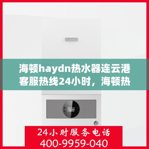 海顿haydn热水器连云港客服热线24小时，海顿热水器连云港客服热线全天候服务热线及指南