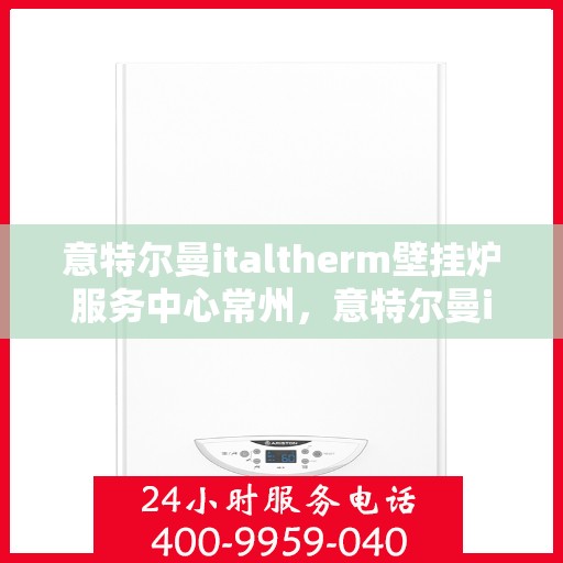 意特尔曼italtherm壁挂炉服务中心常州，意特尔曼italtherm壁挂炉常州服务中心，专业维修与保养一站式解决方案