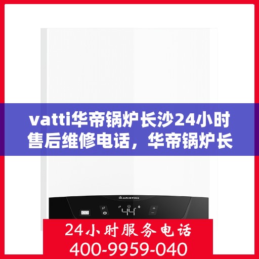 vatti华帝锅炉长沙24小时售后维修电话，华帝锅炉长沙全天候售后维修服务热线