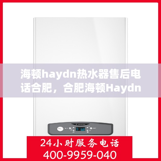 海顿haydn热水器售后电话合肥，合肥海顿Haydn热水器售后服务热线及联系方式