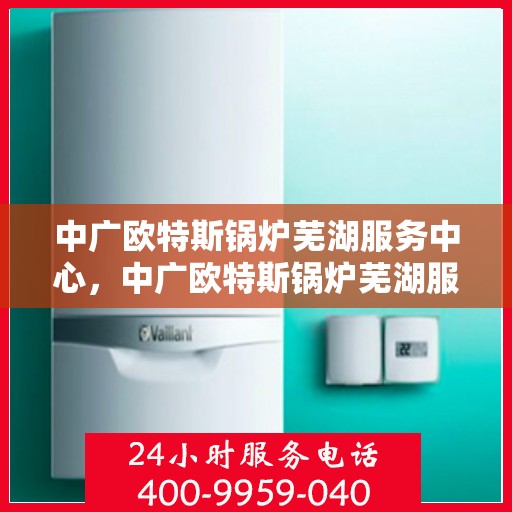 中广欧特斯锅炉芜湖服务中心，中广欧特斯锅炉芜湖服务中心，专业维修与优质服务并重
