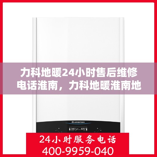 力科地暖24小时售后维修电话淮南，力科地暖淮南地区全天候售后维修服务热线