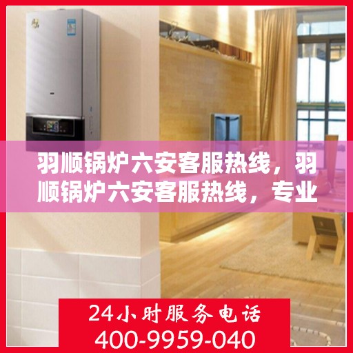 羽顺锅炉六安客服热线，羽顺锅炉六安客服热线，专业解答，贴心服务