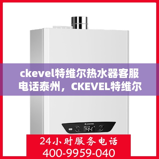 ckevel特维尔热水器客服电话泰州，CKEVEL特维尔热水器泰州客服热线及售后支持全解析