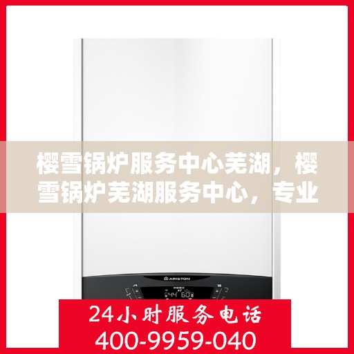 樱雪锅炉服务中心芜湖，樱雪锅炉芜湖服务中心，专业维修与优质服务的完美结合
