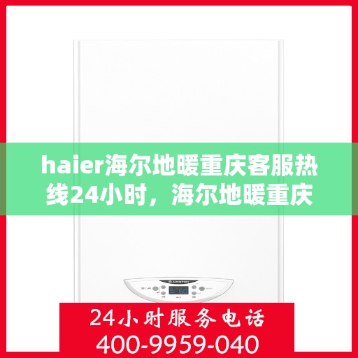 haier海尔地暖重庆客服热线24小时，海尔地暖重庆全天候客服热线，温暖连接不间断
