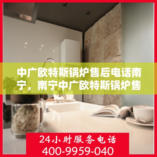 中广欧特斯锅炉售后电话南宁，南宁中广欧特斯锅炉售后服务热线及售后支持详情解析