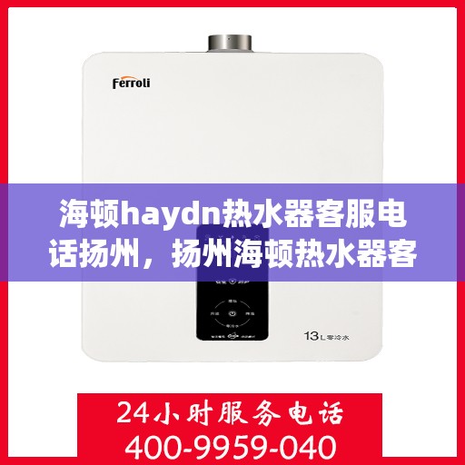 海顿haydn热水器客服电话扬州，扬州海顿热水器客服热线及售后服务指南