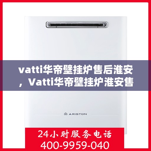 vatti华帝壁挂炉售后淮安，Vatti华帝壁挂炉淮安售后服务中心，专业维修与贴心服务