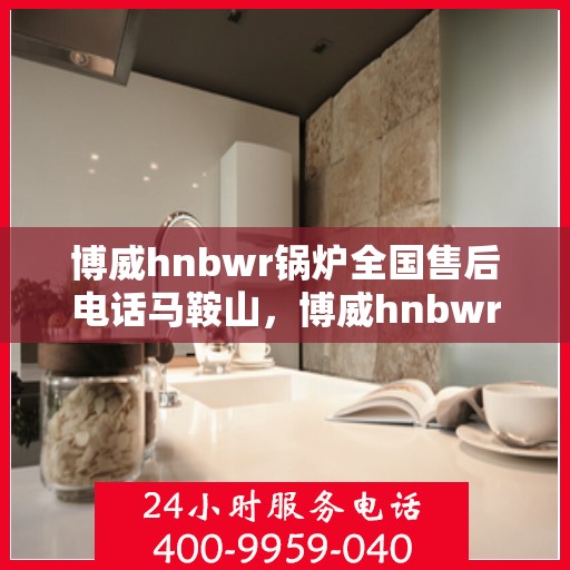博威hnbwr锅炉全国售后电话马鞍山，博威hnbwr锅炉全国售后电话马鞍山服务网点介绍及联系方式