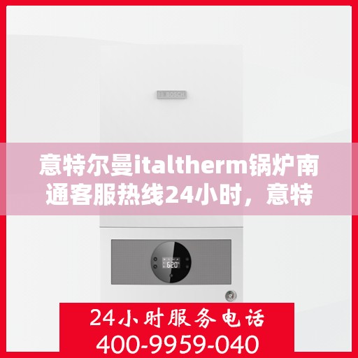 意特尔曼italtherm锅炉南通客服热线24小时，意特尔曼italtherm锅炉南通全天候客服热线支持