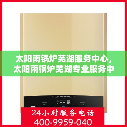 太阳雨锅炉芜湖服务中心，太阳雨锅炉芜湖专业服务中心，一站式服务，高效解决您的锅炉需求