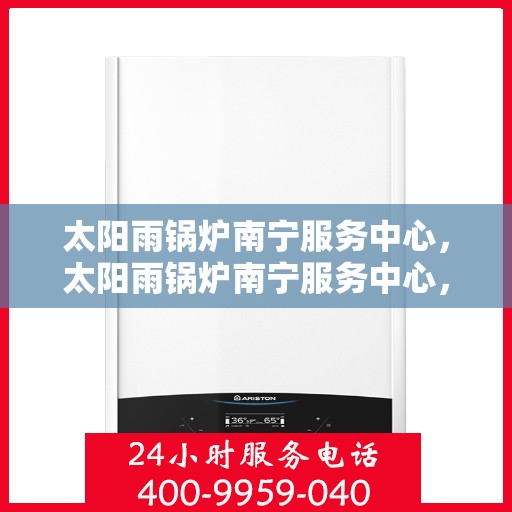太阳雨锅炉南宁服务中心，太阳雨锅炉南宁服务中心，专业维护与一站式服务新标杆