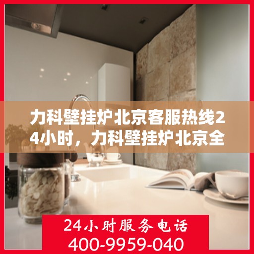 力科壁挂炉北京客服热线24小时，力科壁挂炉北京全天候客服热线，贴心服务随时在线