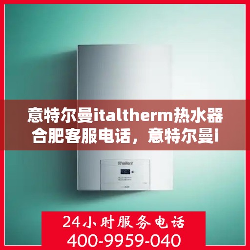 意特尔曼italtherm热水器合肥客服电话，意特尔曼italtherm热水器合肥客服热线及咨询服务中心