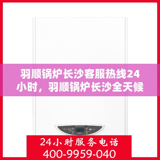 羽顺锅炉长沙客服热线24小时，羽顺锅炉长沙全天候客服热线，贴心服务不打烊