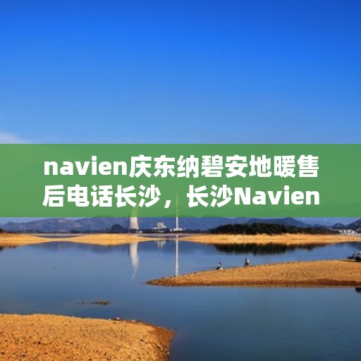 navien庆东纳碧安地暖售后电话长沙，长沙Navien庆东纳碧安地暖售后专线与解决方案支持