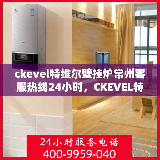 ckevel特维尔壁挂炉常州客服热线24小时，CKEVEL特维尔壁挂炉常州全天候客服热线，贴心服务不打烊