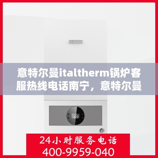 意特尔曼italtherm锅炉客服热线电话南宁，意特尔曼italtherm锅炉南宁客服热线电话及售后服务指南