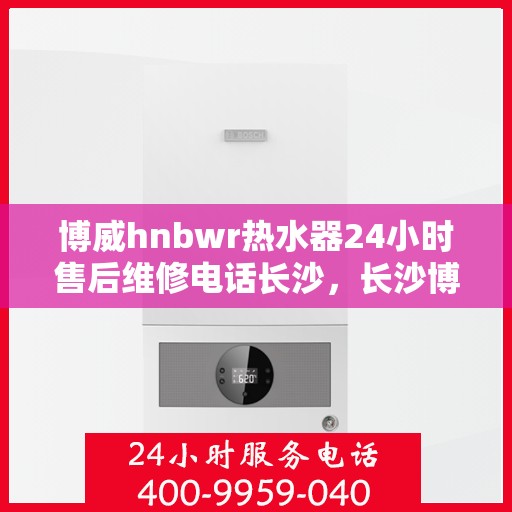 博威hnbwr热水器24小时售后维修电话长沙，长沙博威hnbwr热水器24小时专业售后维修服务电话
