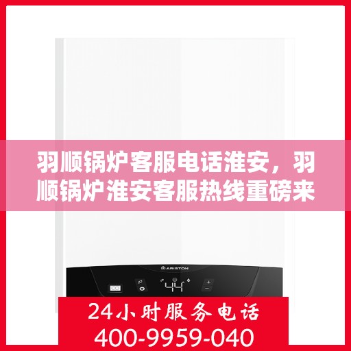 羽顺锅炉客服电话淮安，羽顺锅炉淮安客服热线重磅来袭！