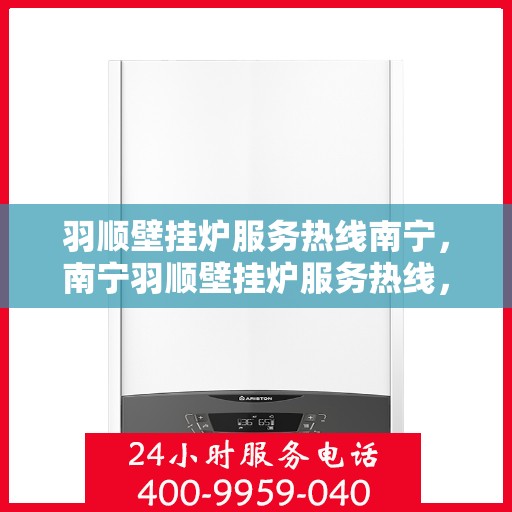 羽顺壁挂炉服务热线南宁，南宁羽顺壁挂炉服务热线，专业维修与支持团队为您解答疑虑