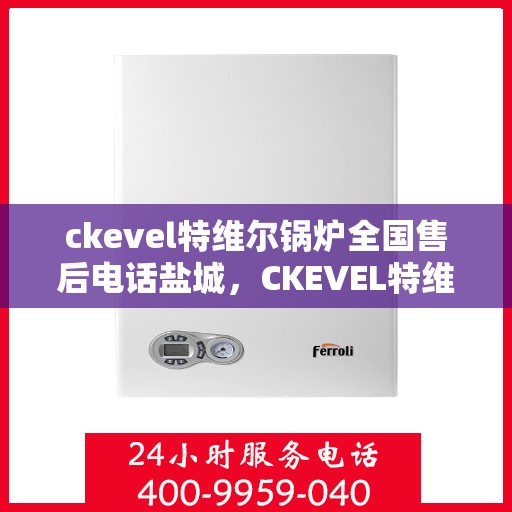 ckevel特维尔锅炉全国售后电话盐城，CKEVEL特维尔锅炉全国售后电话盐城服务热线
