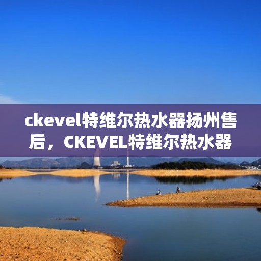 ckevel特维尔热水器扬州售后，CKEVEL特维尔热水器扬州售后服务中心，专业维修与贴心服务
