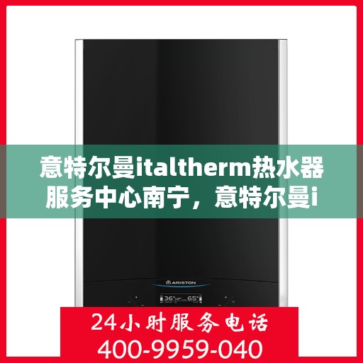 意特尔曼italtherm热水器服务中心南宁，意特尔曼italtherm热水器南宁服务中心，专业维修与贴心服务