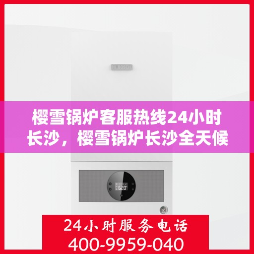樱雪锅炉客服热线24小时长沙，樱雪锅炉长沙全天候客服热线，贴心服务不打烊