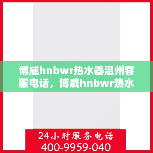 博威hnbwr热水器温州客服电话，博威hnbwr热水器温州客服热线及售后服务指南