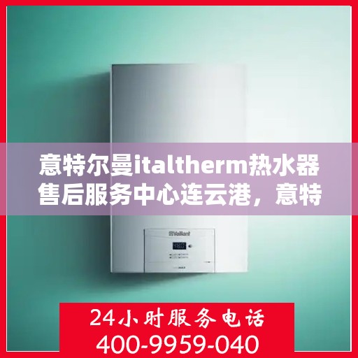 意特尔曼italtherm热水器售后服务中心连云港，意特尔曼italtherm热水器连云港售后服务中心，专业维修与贴心服务