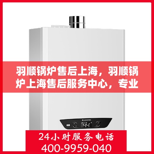 羽顺锅炉售后上海，羽顺锅炉上海售后服务中心，专业维修与贴心服务