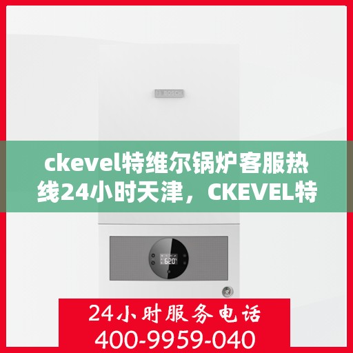 ckevel特维尔锅炉客服热线24小时天津，CKEVEL特维尔锅炉天津全天候客服热线，专业解答您的锅炉问题
