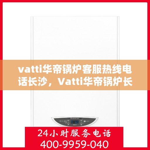 vatti华帝锅炉客服热线电话长沙，Vatti华帝锅炉长沙客服热线电话及维修服务指南