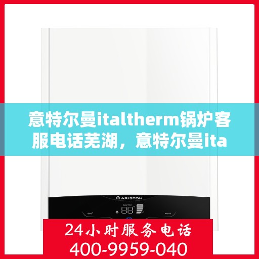 意特尔曼italtherm锅炉客服电话芜湖，意特尔曼italtherm锅炉芜湖客服热线及咨询服务中心