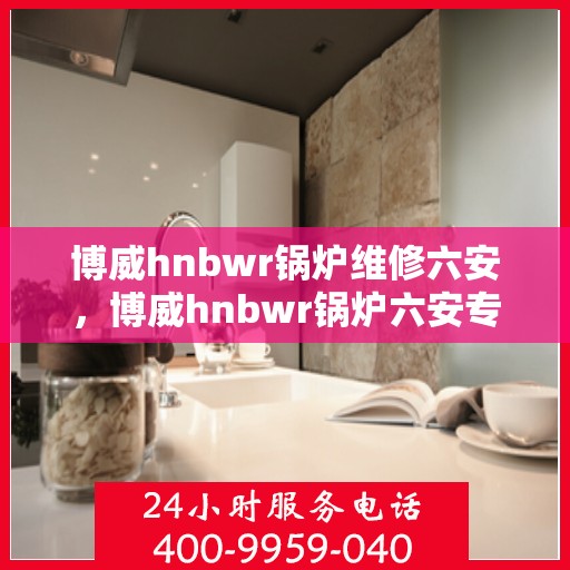 博威hnbwr锅炉维修六安，博威hnbwr锅炉六安专业维修服务