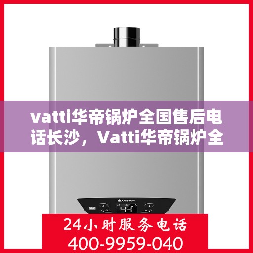 vatti华帝锅炉全国售后电话长沙，Vatti华帝锅炉全国售后电话在长沙的服务指南
