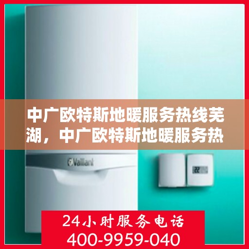 中广欧特斯地暖服务热线芜湖，中广欧特斯地暖服务热线在芜湖，一站式专业地暖解决方案与支持