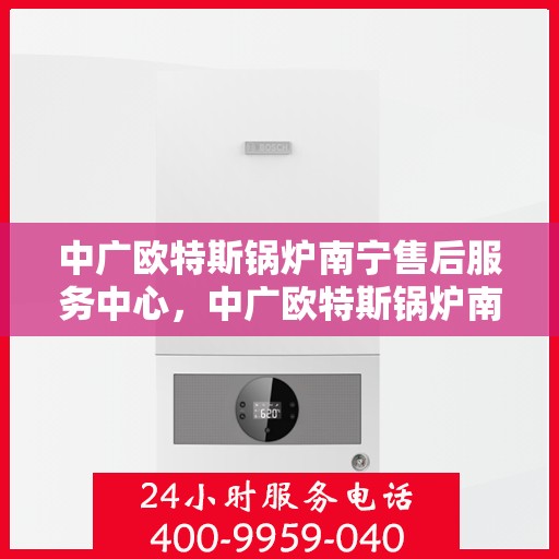 中广欧特斯锅炉南宁售后服务中心，中广欧特斯锅炉南宁售后服务中心，专业维修与优质服务并行